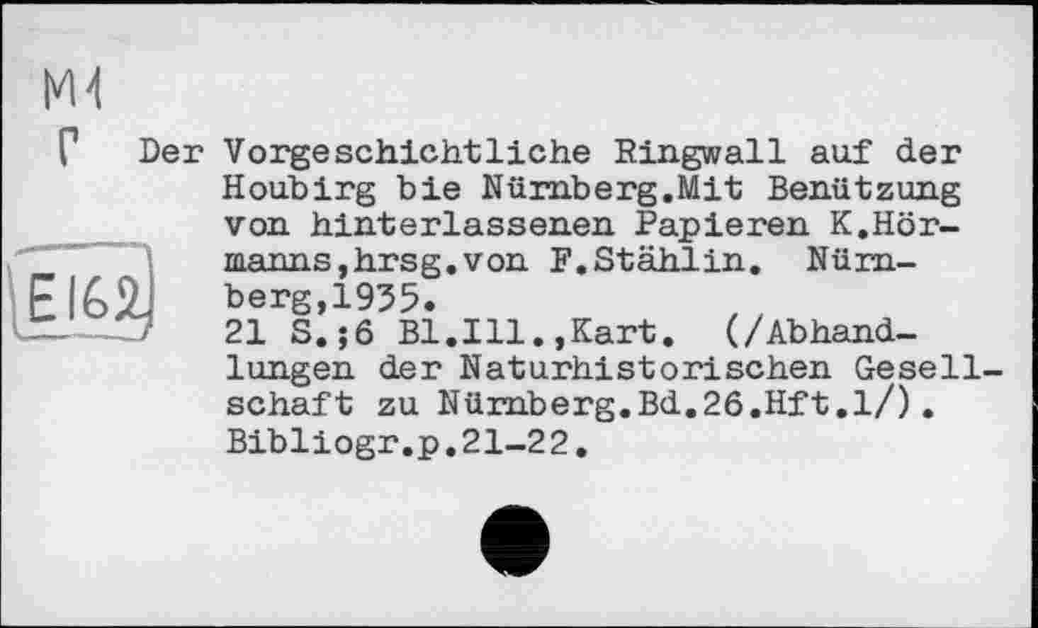 ﻿М4
Г Der Vorgeschichtliche Ringwall auf der

Houbirg bie Nürnberg.Mit Benützung von hinterlassenen Papieren K.Hörmanns, hrsg. von F.Stählin. Nürnberg, 1955.
21 S.;6 Bl.Ill.,Kart. (/Abhandlungen der Naturhistorischen Gesellschaft zu Nürnberg.Bd.26.Hft.l/).
Bibliogr.p.21-2 2.